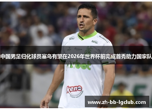 中国男足归化球员塞鸟有望在2026年世界杯前完成首秀助力国家队 中国男足归化球员塞鸟有望在2026年世界杯前完成首秀助力国家队