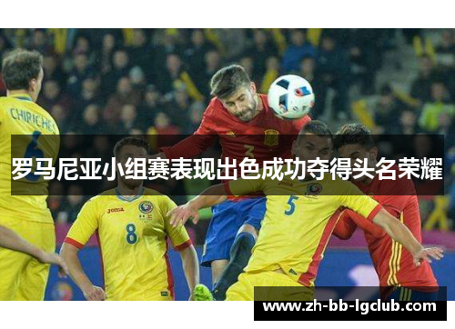 罗马尼亚小组赛表现出色成功夺得头名荣耀 罗马尼亚小组赛表现出色成功夺得头名荣耀