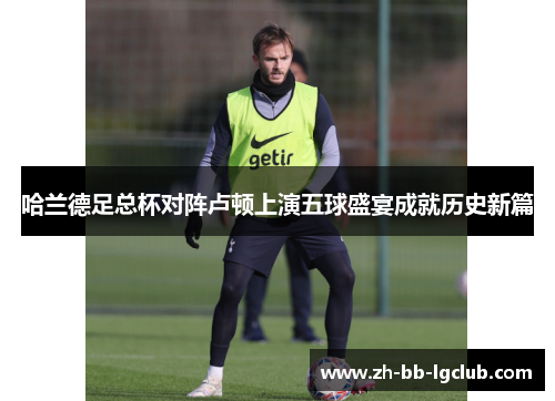 哈兰德足总杯对阵卢顿上演五球盛宴成就历史新篇 哈兰德足总杯对阵卢顿上演五球盛宴成就历史新篇